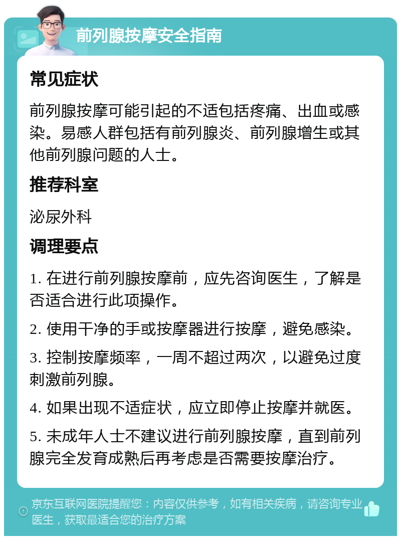 前列腺按摩安全指南 常见症状 前列腺按摩可能引起的不适包括疼痛、出血或感染。易感人群包括有前列腺炎、前列腺增生或其他前列腺问题的人士。 推荐科室 泌尿外科 调理要点 1. 在进行前列腺按摩前，应先咨询医生，了解是否适合进行此项操作。 2. 使用干净的手或按摩器进行按摩，避免感染。 3. 控制按摩频率，一周不超过两次，以避免过度刺激前列腺。 4. 如果出现不适症状，应立即停止按摩并就医。 5. 未成年人士不建议进行前列腺按摩，直到前列腺完全发育成熟后再考虑是否需要按摩治疗。