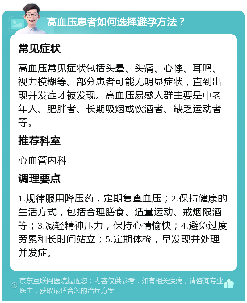 高血压患者如何选择避孕方法？ 常见症状 高血压常见症状包括头晕、头痛、心悸、耳鸣、视力模糊等。部分患者可能无明显症状，直到出现并发症才被发现。高血压易感人群主要是中老年人、肥胖者、长期吸烟或饮酒者、缺乏运动者等。 推荐科室 心血管内科 调理要点 1.规律服用降压药，定期复查血压；2.保持健康的生活方式，包括合理膳食、适量运动、戒烟限酒等；3.减轻精神压力，保持心情愉快；4.避免过度劳累和长时间站立；5.定期体检，早发现并处理并发症。