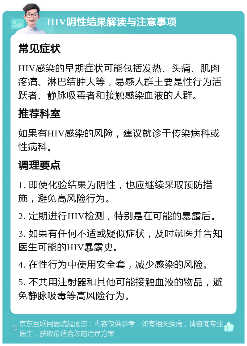 HIV阴性结果解读与注意事项 常见症状 HIV感染的早期症状可能包括发热、头痛、肌肉疼痛、淋巴结肿大等，易感人群主要是性行为活跃者、静脉吸毒者和接触感染血液的人群。 推荐科室 如果有HIV感染的风险，建议就诊于传染病科或性病科。 调理要点 1. 即使化验结果为阴性，也应继续采取预防措施，避免高风险行为。 2. 定期进行HIV检测，特别是在可能的暴露后。 3. 如果有任何不适或疑似症状，及时就医并告知医生可能的HIV暴露史。 4. 在性行为中使用安全套，减少感染的风险。 5. 不共用注射器和其他可能接触血液的物品，避免静脉吸毒等高风险行为。