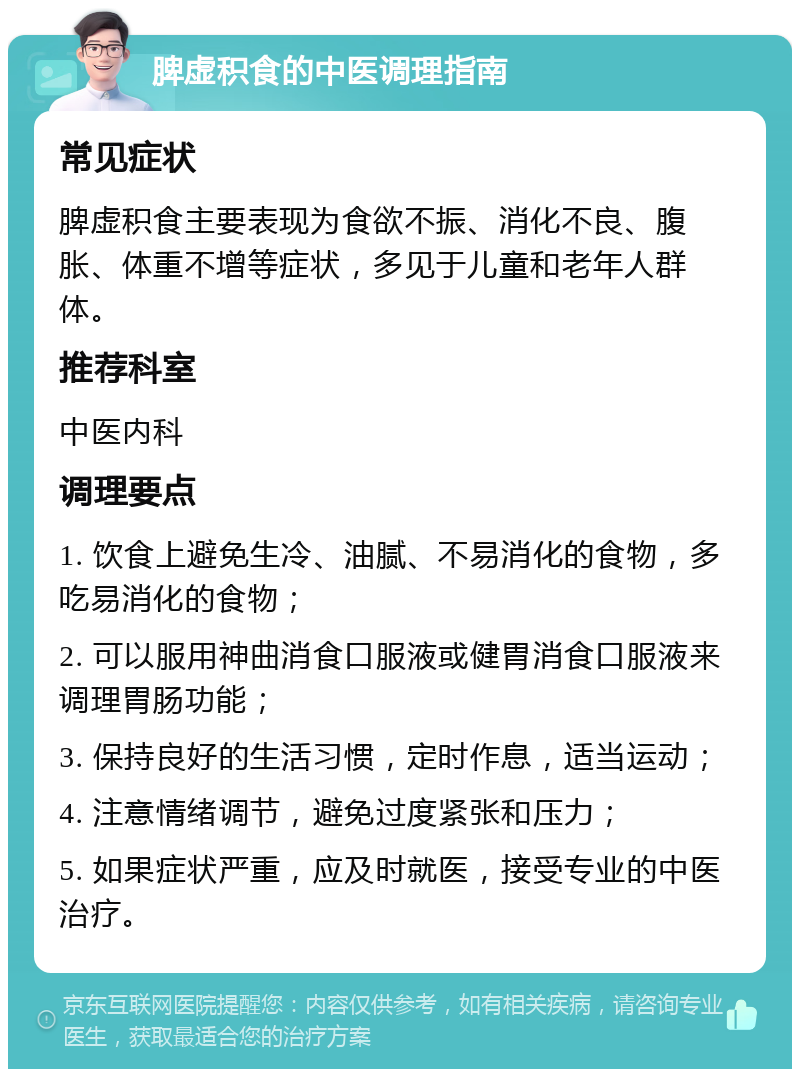 脾虚积食的中医调理指南 常见症状 脾虚积食主要表现为食欲不振、消化不良、腹胀、体重不增等症状，多见于儿童和老年人群体。 推荐科室 中医内科 调理要点 1. 饮食上避免生冷、油腻、不易消化的食物，多吃易消化的食物； 2. 可以服用神曲消食口服液或健胃消食口服液来调理胃肠功能； 3. 保持良好的生活习惯，定时作息，适当运动； 4. 注意情绪调节，避免过度紧张和压力； 5. 如果症状严重，应及时就医，接受专业的中医治疗。