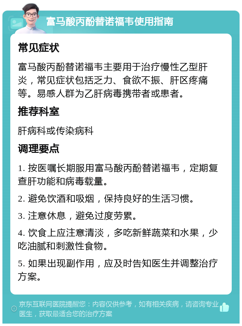 富马酸丙酚替诺福韦使用指南 常见症状 富马酸丙酚替诺福韦主要用于治疗慢性乙型肝炎，常见症状包括乏力、食欲不振、肝区疼痛等。易感人群为乙肝病毒携带者或患者。 推荐科室 肝病科或传染病科 调理要点 1. 按医嘱长期服用富马酸丙酚替诺福韦，定期复查肝功能和病毒载量。 2. 避免饮酒和吸烟，保持良好的生活习惯。 3. 注意休息，避免过度劳累。 4. 饮食上应注意清淡，多吃新鲜蔬菜和水果，少吃油腻和刺激性食物。 5. 如果出现副作用，应及时告知医生并调整治疗方案。