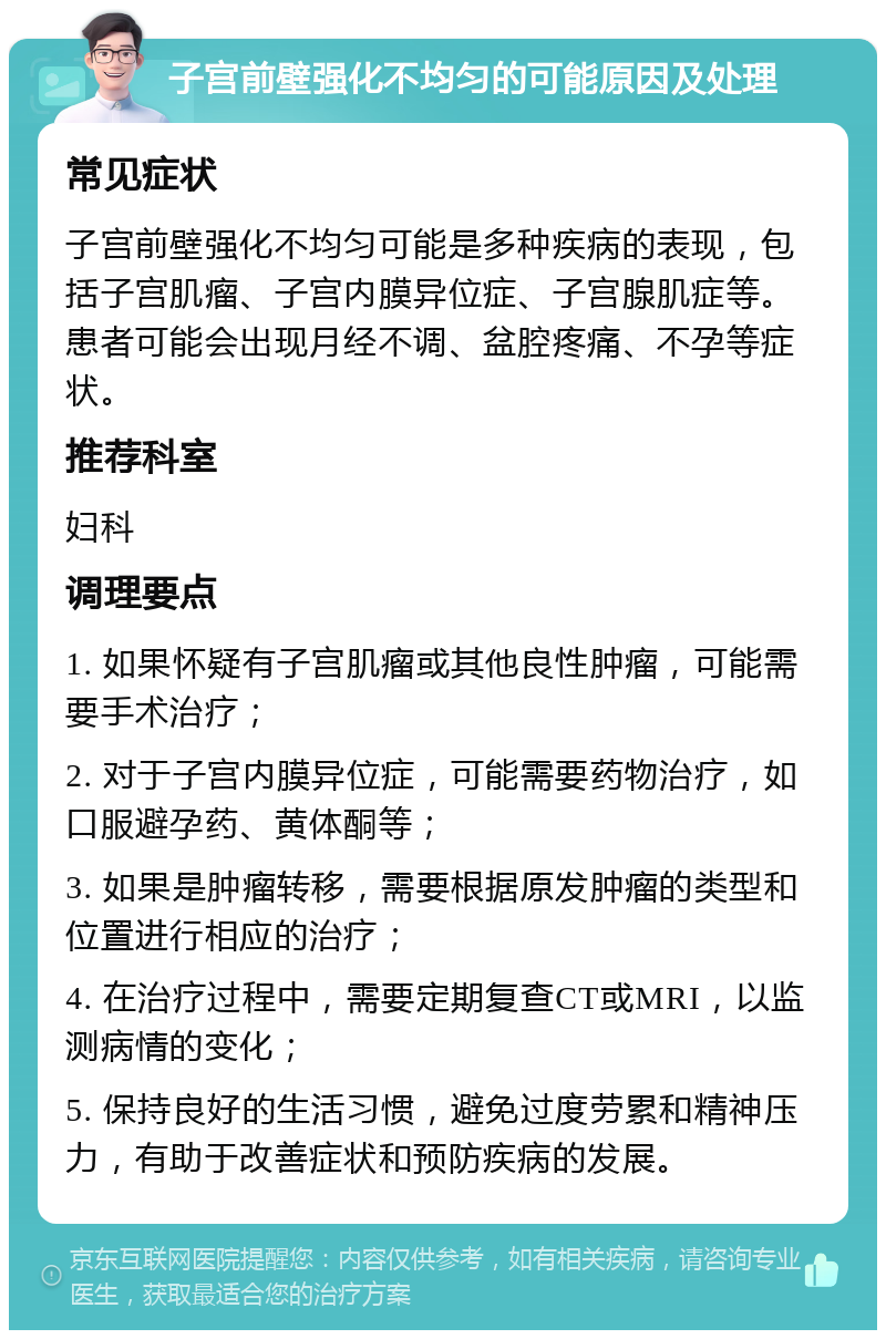 子宫前壁强化不均匀的可能原因及处理 常见症状 子宫前壁强化不均匀可能是多种疾病的表现，包括子宫肌瘤、子宫内膜异位症、子宫腺肌症等。患者可能会出现月经不调、盆腔疼痛、不孕等症状。 推荐科室 妇科 调理要点 1. 如果怀疑有子宫肌瘤或其他良性肿瘤，可能需要手术治疗； 2. 对于子宫内膜异位症，可能需要药物治疗，如口服避孕药、黄体酮等； 3. 如果是肿瘤转移，需要根据原发肿瘤的类型和位置进行相应的治疗； 4. 在治疗过程中，需要定期复查CT或MRI，以监测病情的变化； 5. 保持良好的生活习惯，避免过度劳累和精神压力，有助于改善症状和预防疾病的发展。