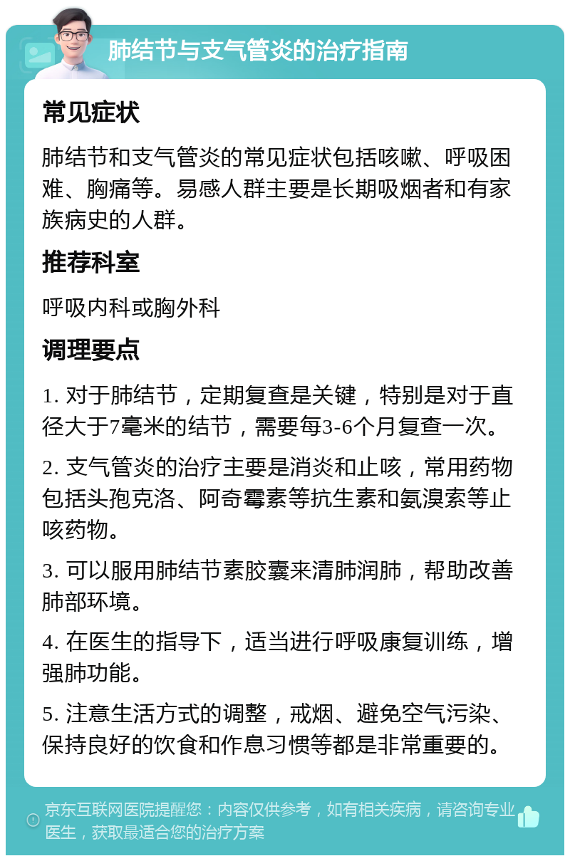 肺结节与支气管炎的治疗指南 常见症状 肺结节和支气管炎的常见症状包括咳嗽、呼吸困难、胸痛等。易感人群主要是长期吸烟者和有家族病史的人群。 推荐科室 呼吸内科或胸外科 调理要点 1. 对于肺结节，定期复查是关键，特别是对于直径大于7毫米的结节，需要每3-6个月复查一次。 2. 支气管炎的治疗主要是消炎和止咳，常用药物包括头孢克洛、阿奇霉素等抗生素和氨溴索等止咳药物。 3. 可以服用肺结节素胶囊来清肺润肺，帮助改善肺部环境。 4. 在医生的指导下，适当进行呼吸康复训练，增强肺功能。 5. 注意生活方式的调整，戒烟、避免空气污染、保持良好的饮食和作息习惯等都是非常重要的。