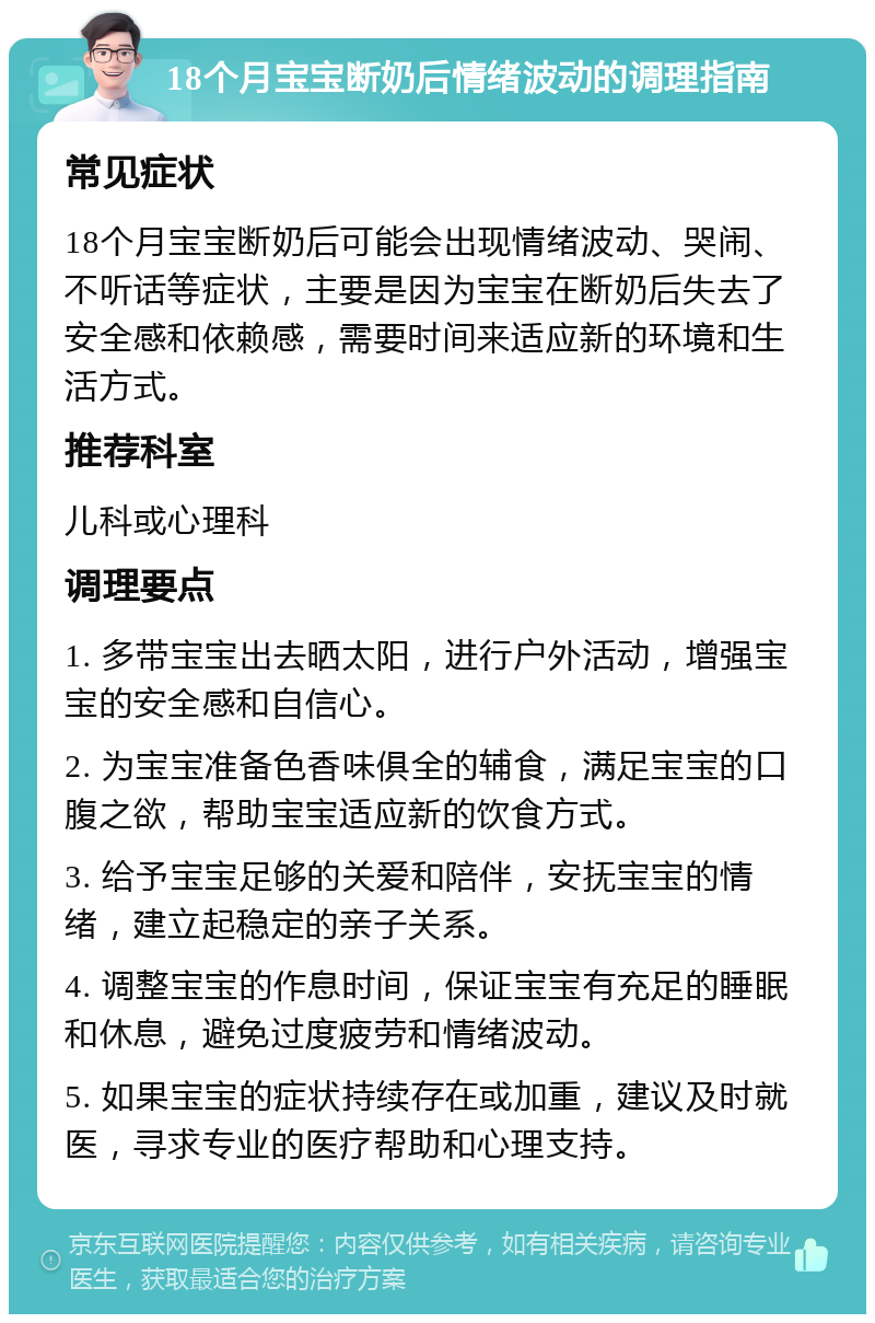 18个月宝宝断奶后情绪波动的调理指南 常见症状 18个月宝宝断奶后可能会出现情绪波动、哭闹、不听话等症状，主要是因为宝宝在断奶后失去了安全感和依赖感，需要时间来适应新的环境和生活方式。 推荐科室 儿科或心理科 调理要点 1. 多带宝宝出去晒太阳，进行户外活动，增强宝宝的安全感和自信心。 2. 为宝宝准备色香味俱全的辅食，满足宝宝的口腹之欲，帮助宝宝适应新的饮食方式。 3. 给予宝宝足够的关爱和陪伴，安抚宝宝的情绪，建立起稳定的亲子关系。 4. 调整宝宝的作息时间，保证宝宝有充足的睡眠和休息，避免过度疲劳和情绪波动。 5. 如果宝宝的症状持续存在或加重，建议及时就医，寻求专业的医疗帮助和心理支持。