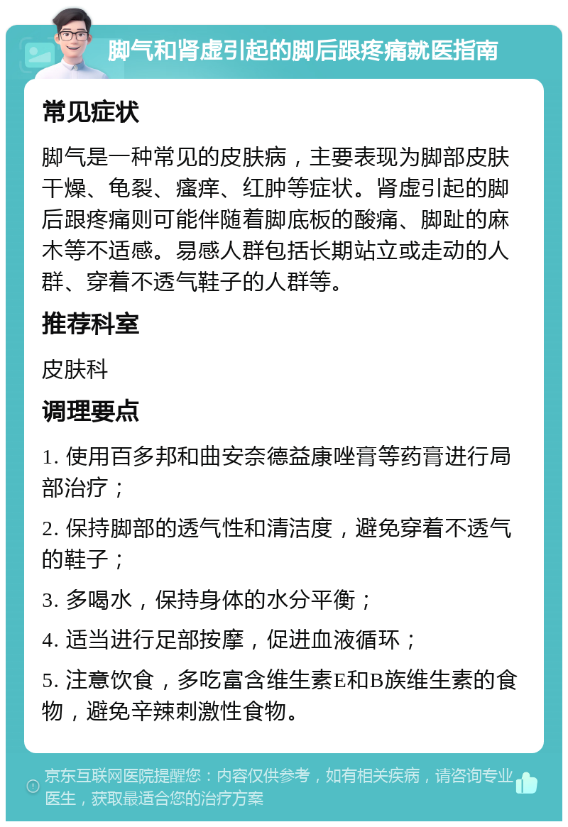 脚气和肾虚引起的脚后跟疼痛就医指南 常见症状 脚气是一种常见的皮肤病，主要表现为脚部皮肤干燥、龟裂、瘙痒、红肿等症状。肾虚引起的脚后跟疼痛则可能伴随着脚底板的酸痛、脚趾的麻木等不适感。易感人群包括长期站立或走动的人群、穿着不透气鞋子的人群等。 推荐科室 皮肤科 调理要点 1. 使用百多邦和曲安奈德益康唑膏等药膏进行局部治疗； 2. 保持脚部的透气性和清洁度，避免穿着不透气的鞋子； 3. 多喝水，保持身体的水分平衡； 4. 适当进行足部按摩，促进血液循环； 5. 注意饮食，多吃富含维生素E和B族维生素的食物，避免辛辣刺激性食物。