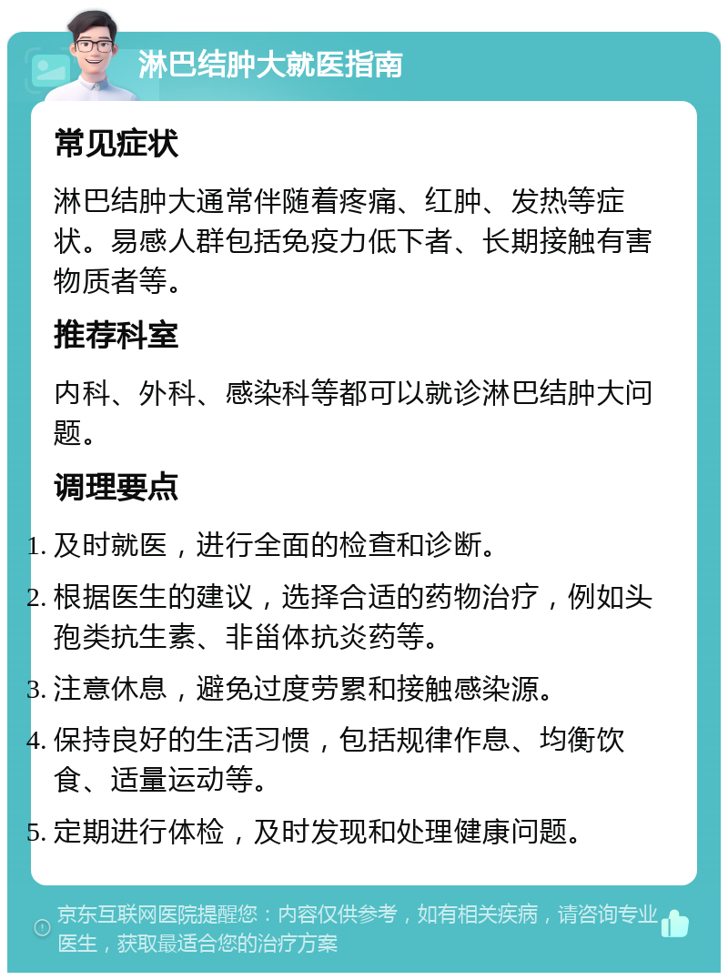 淋巴结肿大就医指南 常见症状 淋巴结肿大通常伴随着疼痛、红肿、发热等症状。易感人群包括免疫力低下者、长期接触有害物质者等。 推荐科室 内科、外科、感染科等都可以就诊淋巴结肿大问题。 调理要点 及时就医，进行全面的检查和诊断。 根据医生的建议，选择合适的药物治疗，例如头孢类抗生素、非甾体抗炎药等。 注意休息，避免过度劳累和接触感染源。 保持良好的生活习惯，包括规律作息、均衡饮食、适量运动等。 定期进行体检，及时发现和处理健康问题。