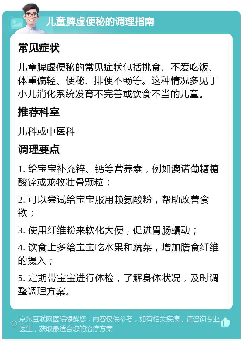 儿童脾虚便秘的调理指南 常见症状 儿童脾虚便秘的常见症状包括挑食、不爱吃饭、体重偏轻、便秘、排便不畅等。这种情况多见于小儿消化系统发育不完善或饮食不当的儿童。 推荐科室 儿科或中医科 调理要点 1. 给宝宝补充锌、钙等营养素，例如澳诺葡糖糖酸锌或龙牧壮骨颗粒； 2. 可以尝试给宝宝服用赖氨酸粉，帮助改善食欲； 3. 使用纤维粉来软化大便，促进胃肠蠕动； 4. 饮食上多给宝宝吃水果和蔬菜，增加膳食纤维的摄入； 5. 定期带宝宝进行体检，了解身体状况，及时调整调理方案。