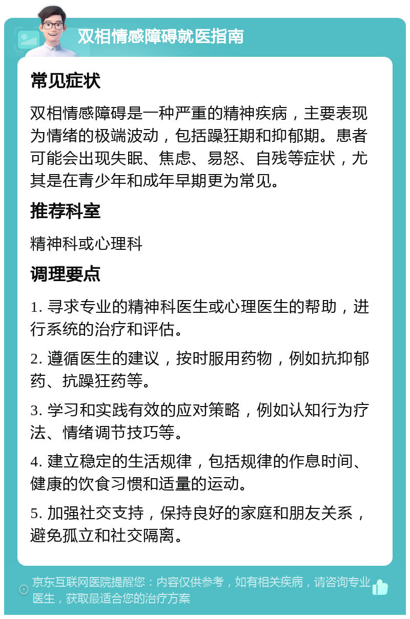 双相情感障碍就医指南 常见症状 双相情感障碍是一种严重的精神疾病，主要表现为情绪的极端波动，包括躁狂期和抑郁期。患者可能会出现失眠、焦虑、易怒、自残等症状，尤其是在青少年和成年早期更为常见。 推荐科室 精神科或心理科 调理要点 1. 寻求专业的精神科医生或心理医生的帮助，进行系统的治疗和评估。 2. 遵循医生的建议，按时服用药物，例如抗抑郁药、抗躁狂药等。 3. 学习和实践有效的应对策略，例如认知行为疗法、情绪调节技巧等。 4. 建立稳定的生活规律，包括规律的作息时间、健康的饮食习惯和适量的运动。 5. 加强社交支持，保持良好的家庭和朋友关系，避免孤立和社交隔离。