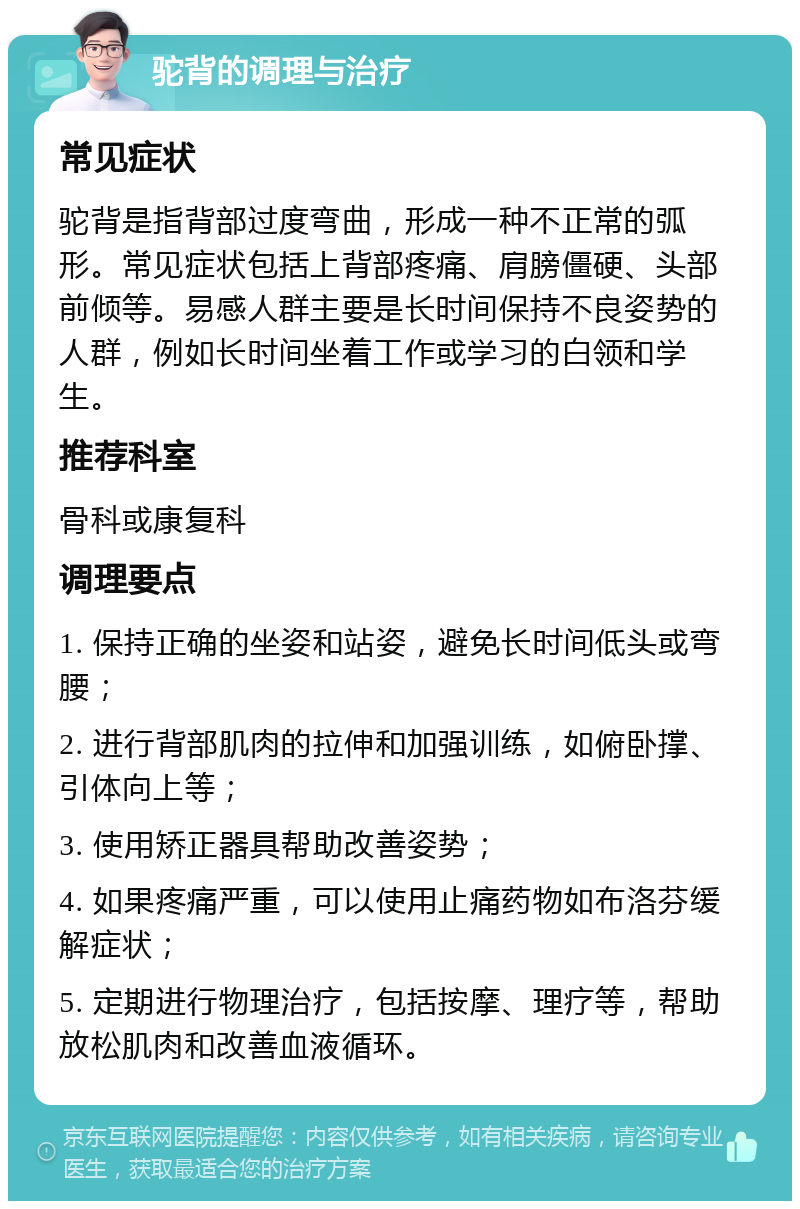 驼背的调理与治疗 常见症状 驼背是指背部过度弯曲，形成一种不正常的弧形。常见症状包括上背部疼痛、肩膀僵硬、头部前倾等。易感人群主要是长时间保持不良姿势的人群，例如长时间坐着工作或学习的白领和学生。 推荐科室 骨科或康复科 调理要点 1. 保持正确的坐姿和站姿，避免长时间低头或弯腰； 2. 进行背部肌肉的拉伸和加强训练，如俯卧撑、引体向上等； 3. 使用矫正器具帮助改善姿势； 4. 如果疼痛严重，可以使用止痛药物如布洛芬缓解症状； 5. 定期进行物理治疗，包括按摩、理疗等，帮助放松肌肉和改善血液循环。