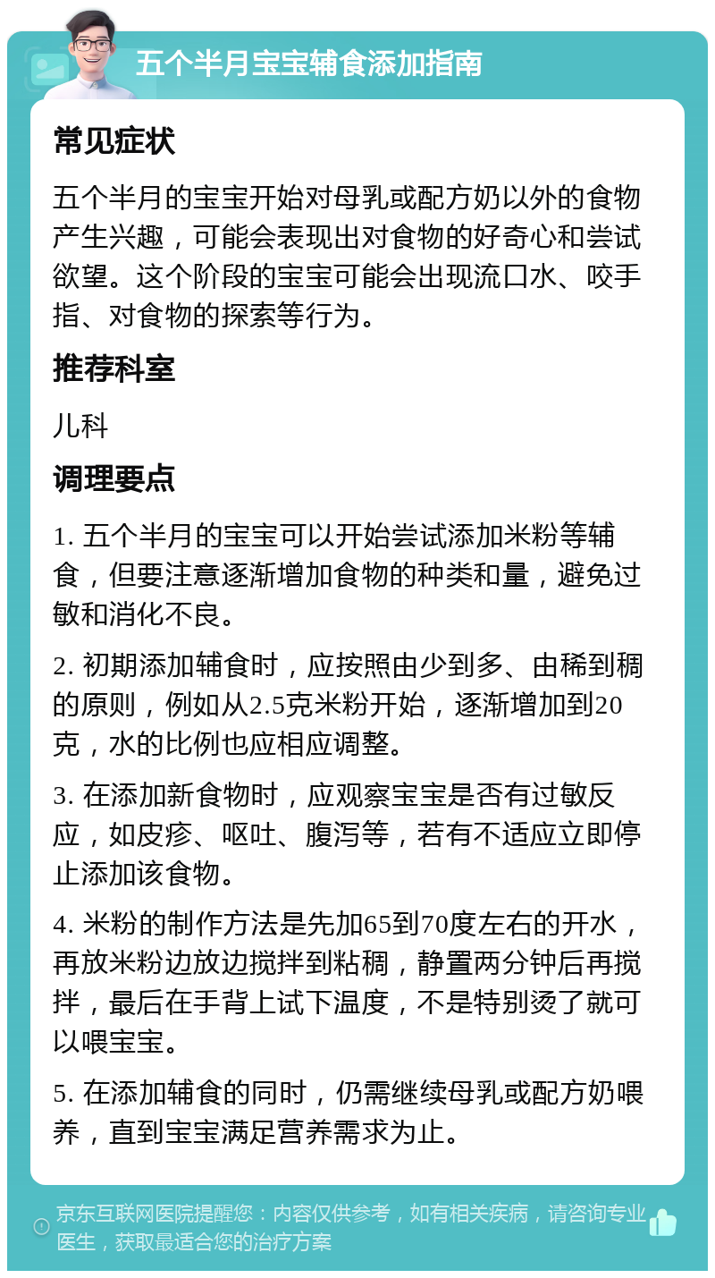 五个半月宝宝辅食添加指南 常见症状 五个半月的宝宝开始对母乳或配方奶以外的食物产生兴趣，可能会表现出对食物的好奇心和尝试欲望。这个阶段的宝宝可能会出现流口水、咬手指、对食物的探索等行为。 推荐科室 儿科 调理要点 1. 五个半月的宝宝可以开始尝试添加米粉等辅食，但要注意逐渐增加食物的种类和量，避免过敏和消化不良。 2. 初期添加辅食时，应按照由少到多、由稀到稠的原则，例如从2.5克米粉开始，逐渐增加到20克，水的比例也应相应调整。 3. 在添加新食物时，应观察宝宝是否有过敏反应，如皮疹、呕吐、腹泻等，若有不适应立即停止添加该食物。 4. 米粉的制作方法是先加65到70度左右的开水，再放米粉边放边搅拌到粘稠，静置两分钟后再搅拌，最后在手背上试下温度，不是特别烫了就可以喂宝宝。 5. 在添加辅食的同时，仍需继续母乳或配方奶喂养，直到宝宝满足营养需求为止。