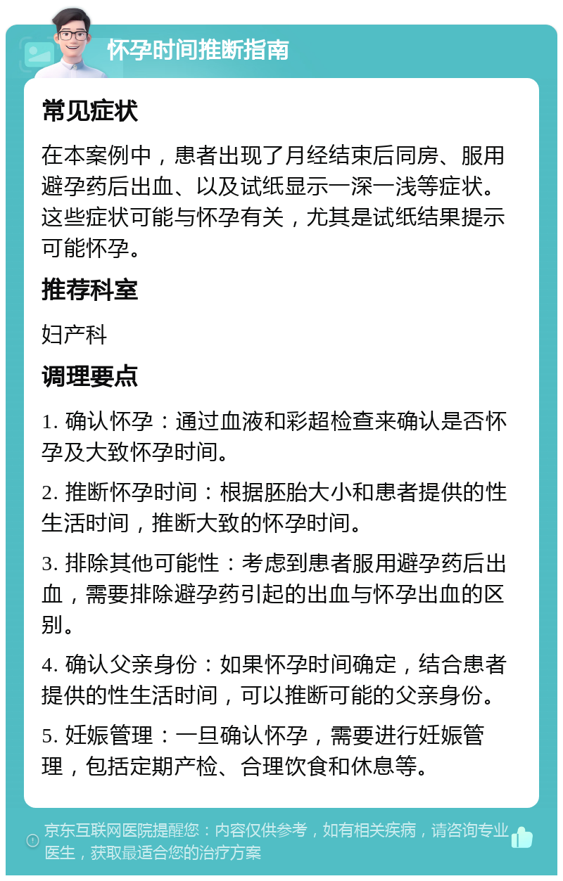 怀孕时间推断指南 常见症状 在本案例中，患者出现了月经结束后同房、服用避孕药后出血、以及试纸显示一深一浅等症状。这些症状可能与怀孕有关，尤其是试纸结果提示可能怀孕。 推荐科室 妇产科 调理要点 1. 确认怀孕：通过血液和彩超检查来确认是否怀孕及大致怀孕时间。 2. 推断怀孕时间：根据胚胎大小和患者提供的性生活时间，推断大致的怀孕时间。 3. 排除其他可能性：考虑到患者服用避孕药后出血，需要排除避孕药引起的出血与怀孕出血的区别。 4. 确认父亲身份：如果怀孕时间确定，结合患者提供的性生活时间，可以推断可能的父亲身份。 5. 妊娠管理：一旦确认怀孕，需要进行妊娠管理，包括定期产检、合理饮食和休息等。