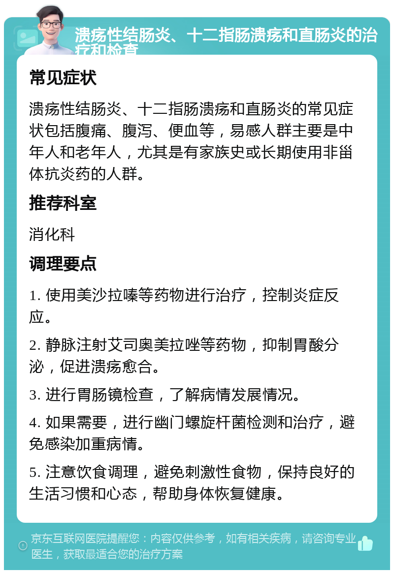 溃疡性结肠炎、十二指肠溃疡和直肠炎的治疗和检查 常见症状 溃疡性结肠炎、十二指肠溃疡和直肠炎的常见症状包括腹痛、腹泻、便血等，易感人群主要是中年人和老年人，尤其是有家族史或长期使用非甾体抗炎药的人群。 推荐科室 消化科 调理要点 1. 使用美沙拉嗪等药物进行治疗，控制炎症反应。 2. 静脉注射艾司奥美拉唑等药物，抑制胃酸分泌，促进溃疡愈合。 3. 进行胃肠镜检查，了解病情发展情况。 4. 如果需要，进行幽门螺旋杆菌检测和治疗，避免感染加重病情。 5. 注意饮食调理，避免刺激性食物，保持良好的生活习惯和心态，帮助身体恢复健康。