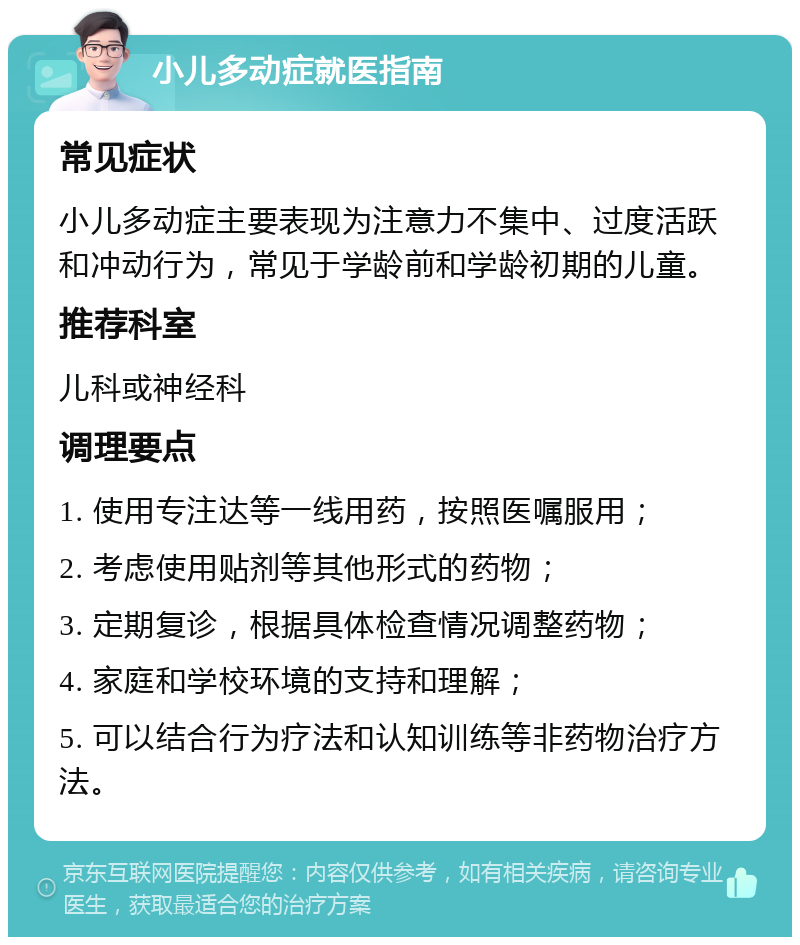 小儿多动症就医指南 常见症状 小儿多动症主要表现为注意力不集中、过度活跃和冲动行为，常见于学龄前和学龄初期的儿童。 推荐科室 儿科或神经科 调理要点 1. 使用专注达等一线用药，按照医嘱服用； 2. 考虑使用贴剂等其他形式的药物； 3. 定期复诊，根据具体检查情况调整药物； 4. 家庭和学校环境的支持和理解； 5. 可以结合行为疗法和认知训练等非药物治疗方法。