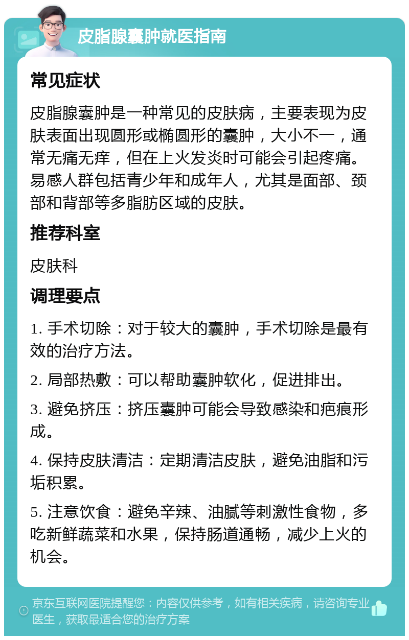 皮脂腺囊肿就医指南 常见症状 皮脂腺囊肿是一种常见的皮肤病，主要表现为皮肤表面出现圆形或椭圆形的囊肿，大小不一，通常无痛无痒，但在上火发炎时可能会引起疼痛。易感人群包括青少年和成年人，尤其是面部、颈部和背部等多脂肪区域的皮肤。 推荐科室 皮肤科 调理要点 1. 手术切除：对于较大的囊肿，手术切除是最有效的治疗方法。 2. 局部热敷：可以帮助囊肿软化，促进排出。 3. 避免挤压：挤压囊肿可能会导致感染和疤痕形成。 4. 保持皮肤清洁：定期清洁皮肤，避免油脂和污垢积累。 5. 注意饮食：避免辛辣、油腻等刺激性食物，多吃新鲜蔬菜和水果，保持肠道通畅，减少上火的机会。