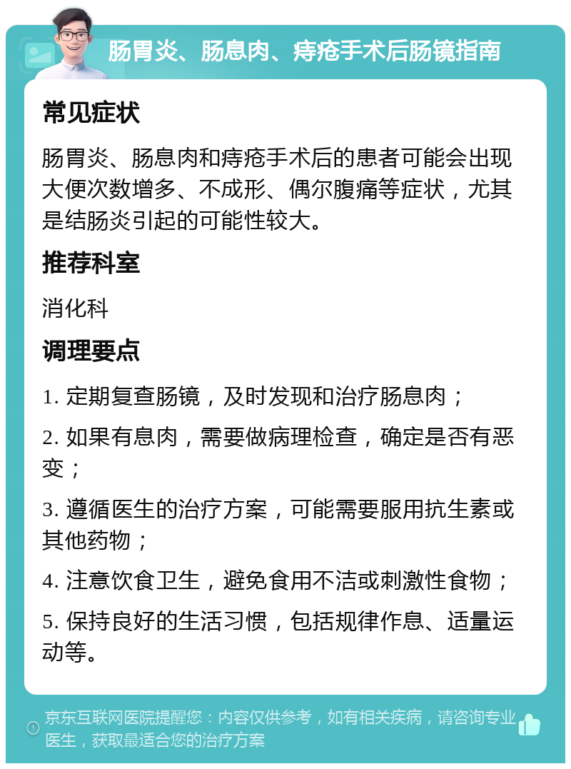 肠胃炎、肠息肉、痔疮手术后肠镜指南 常见症状 肠胃炎、肠息肉和痔疮手术后的患者可能会出现大便次数增多、不成形、偶尔腹痛等症状，尤其是结肠炎引起的可能性较大。 推荐科室 消化科 调理要点 1. 定期复查肠镜，及时发现和治疗肠息肉； 2. 如果有息肉，需要做病理检查，确定是否有恶变； 3. 遵循医生的治疗方案，可能需要服用抗生素或其他药物； 4. 注意饮食卫生，避免食用不洁或刺激性食物； 5. 保持良好的生活习惯，包括规律作息、适量运动等。