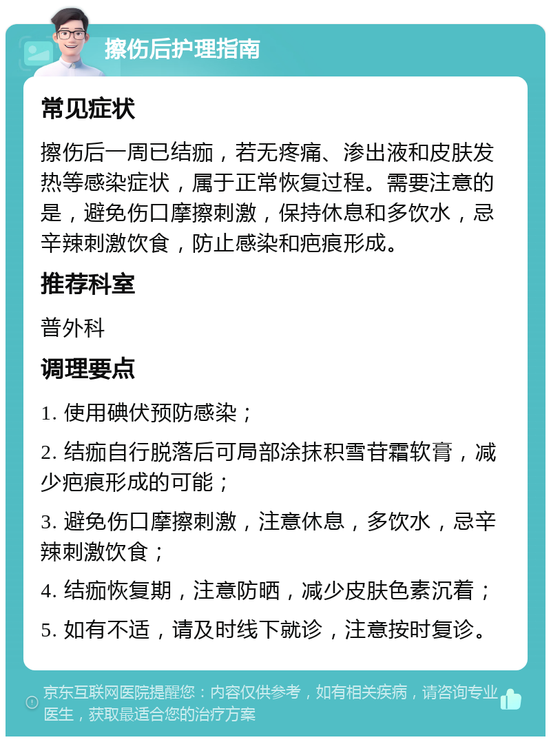 擦伤后护理指南 常见症状 擦伤后一周已结痂，若无疼痛、渗出液和皮肤发热等感染症状，属于正常恢复过程。需要注意的是，避免伤口摩擦刺激，保持休息和多饮水，忌辛辣刺激饮食，防止感染和疤痕形成。 推荐科室 普外科 调理要点 1. 使用碘伏预防感染； 2. 结痂自行脱落后可局部涂抹积雪苷霜软膏，减少疤痕形成的可能； 3. 避免伤口摩擦刺激，注意休息，多饮水，忌辛辣刺激饮食； 4. 结痂恢复期，注意防晒，减少皮肤色素沉着； 5. 如有不适，请及时线下就诊，注意按时复诊。