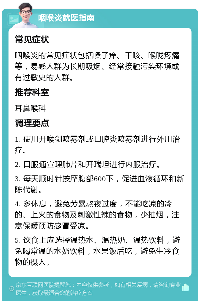 咽喉炎就医指南 常见症状 咽喉炎的常见症状包括嗓子痒、干咳、喉咙疼痛等，易感人群为长期吸烟、经常接触污染环境或有过敏史的人群。 推荐科室 耳鼻喉科 调理要点 1. 使用开喉剑喷雾剂或口腔炎喷雾剂进行外用治疗。 2. 口服通宣理肺片和开瑞坦进行内服治疗。 3. 每天顺时针按摩腹部600下，促进血液循环和新陈代谢。 4. 多休息，避免劳累熬夜过度，不能吃凉的冷的、上火的食物及刺激性辣的食物，少抽烟，注意保暖预防感冒受凉。 5. 饮食上应选择温热水、温热奶、温热饮料，避免喝常温的水奶饮料，水果饭后吃，避免生冷食物的摄入。