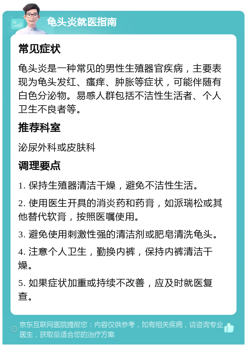 龟头炎就医指南 常见症状 龟头炎是一种常见的男性生殖器官疾病，主要表现为龟头发红、瘙痒、肿胀等症状，可能伴随有白色分泌物。易感人群包括不洁性生活者、个人卫生不良者等。 推荐科室 泌尿外科或皮肤科 调理要点 1. 保持生殖器清洁干燥，避免不洁性生活。 2. 使用医生开具的消炎药和药膏，如派瑞松或其他替代软膏，按照医嘱使用。 3. 避免使用刺激性强的清洁剂或肥皂清洗龟头。 4. 注意个人卫生，勤换内裤，保持内裤清洁干燥。 5. 如果症状加重或持续不改善，应及时就医复查。