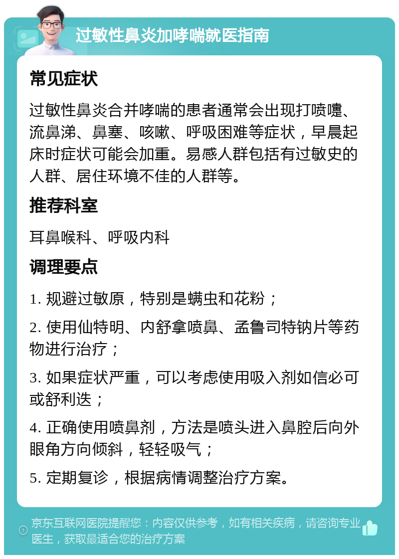 过敏性鼻炎加哮喘就医指南 常见症状 过敏性鼻炎合并哮喘的患者通常会出现打喷嚏、流鼻涕、鼻塞、咳嗽、呼吸困难等症状，早晨起床时症状可能会加重。易感人群包括有过敏史的人群、居住环境不佳的人群等。 推荐科室 耳鼻喉科、呼吸内科 调理要点 1. 规避过敏原，特别是螨虫和花粉； 2. 使用仙特明、内舒拿喷鼻、孟鲁司特钠片等药物进行治疗； 3. 如果症状严重，可以考虑使用吸入剂如信必可或舒利迭； 4. 正确使用喷鼻剂，方法是喷头进入鼻腔后向外眼角方向倾斜，轻轻吸气； 5. 定期复诊，根据病情调整治疗方案。