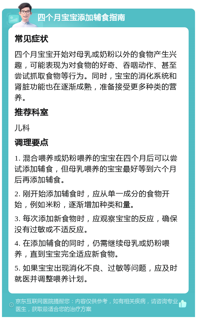 四个月宝宝添加辅食指南 常见症状 四个月宝宝开始对母乳或奶粉以外的食物产生兴趣，可能表现为对食物的好奇、吞咽动作、甚至尝试抓取食物等行为。同时，宝宝的消化系统和肾脏功能也在逐渐成熟，准备接受更多种类的营养。 推荐科室 儿科 调理要点 1. 混合喂养或奶粉喂养的宝宝在四个月后可以尝试添加辅食，但母乳喂养的宝宝最好等到六个月后再添加辅食。 2. 刚开始添加辅食时，应从单一成分的食物开始，例如米粉，逐渐增加种类和量。 3. 每次添加新食物时，应观察宝宝的反应，确保没有过敏或不适反应。 4. 在添加辅食的同时，仍需继续母乳或奶粉喂养，直到宝宝完全适应新食物。 5. 如果宝宝出现消化不良、过敏等问题，应及时就医并调整喂养计划。