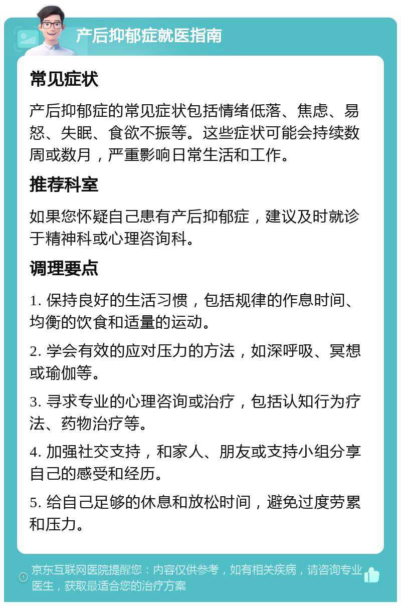 产后抑郁症就医指南 常见症状 产后抑郁症的常见症状包括情绪低落、焦虑、易怒、失眠、食欲不振等。这些症状可能会持续数周或数月，严重影响日常生活和工作。 推荐科室 如果您怀疑自己患有产后抑郁症，建议及时就诊于精神科或心理咨询科。 调理要点 1. 保持良好的生活习惯，包括规律的作息时间、均衡的饮食和适量的运动。 2. 学会有效的应对压力的方法，如深呼吸、冥想或瑜伽等。 3. 寻求专业的心理咨询或治疗，包括认知行为疗法、药物治疗等。 4. 加强社交支持，和家人、朋友或支持小组分享自己的感受和经历。 5. 给自己足够的休息和放松时间，避免过度劳累和压力。