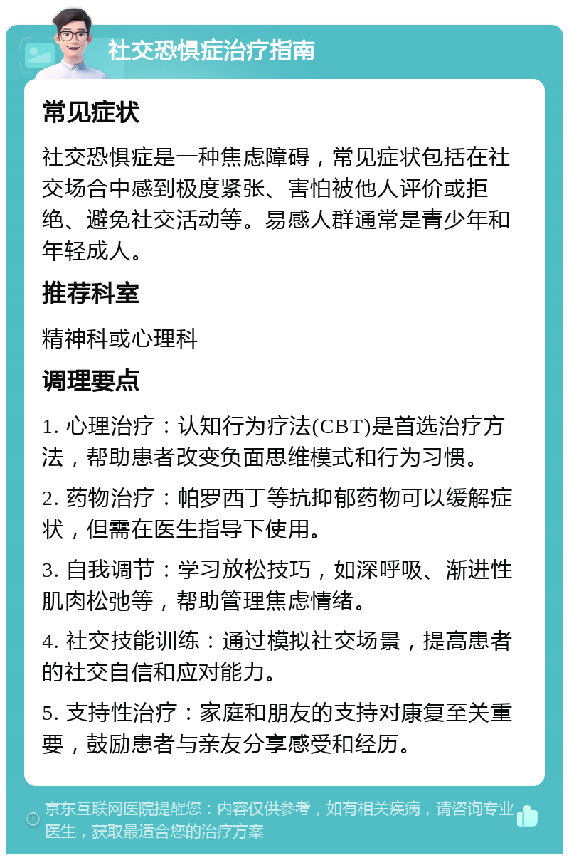 社交恐惧症治疗指南 常见症状 社交恐惧症是一种焦虑障碍，常见症状包括在社交场合中感到极度紧张、害怕被他人评价或拒绝、避免社交活动等。易感人群通常是青少年和年轻成人。 推荐科室 精神科或心理科 调理要点 1. 心理治疗：认知行为疗法(CBT)是首选治疗方法，帮助患者改变负面思维模式和行为习惯。 2. 药物治疗：帕罗西丁等抗抑郁药物可以缓解症状，但需在医生指导下使用。 3. 自我调节：学习放松技巧，如深呼吸、渐进性肌肉松弛等，帮助管理焦虑情绪。 4. 社交技能训练：通过模拟社交场景，提高患者的社交自信和应对能力。 5. 支持性治疗：家庭和朋友的支持对康复至关重要，鼓励患者与亲友分享感受和经历。