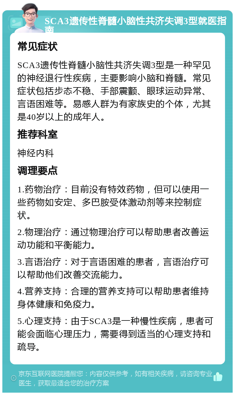 SCA3遗传性脊髓小脑性共济失调3型就医指南 常见症状 SCA3遗传性脊髓小脑性共济失调3型是一种罕见的神经退行性疾病，主要影响小脑和脊髓。常见症状包括步态不稳、手部震颤、眼球运动异常、言语困难等。易感人群为有家族史的个体，尤其是40岁以上的成年人。 推荐科室 神经内科 调理要点 1.药物治疗：目前没有特效药物，但可以使用一些药物如安定、多巴胺受体激动剂等来控制症状。 2.物理治疗：通过物理治疗可以帮助患者改善运动功能和平衡能力。 3.言语治疗：对于言语困难的患者，言语治疗可以帮助他们改善交流能力。 4.营养支持：合理的营养支持可以帮助患者维持身体健康和免疫力。 5.心理支持：由于SCA3是一种慢性疾病，患者可能会面临心理压力，需要得到适当的心理支持和疏导。