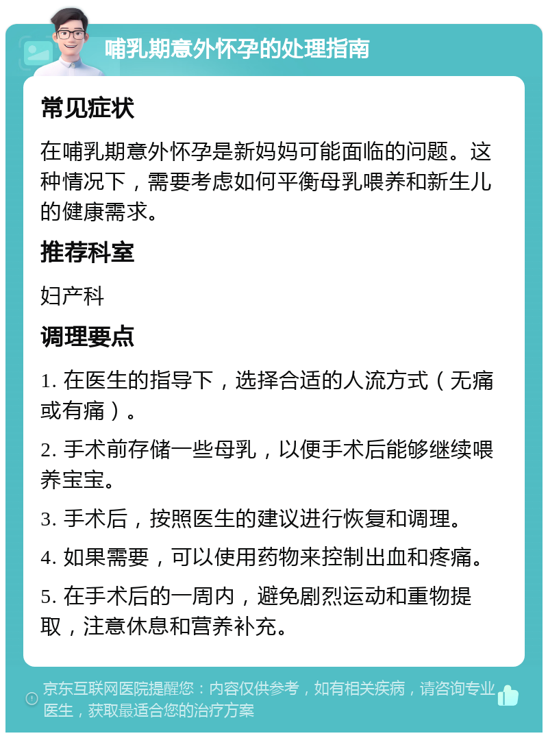 哺乳期意外怀孕的处理指南 常见症状 在哺乳期意外怀孕是新妈妈可能面临的问题。这种情况下，需要考虑如何平衡母乳喂养和新生儿的健康需求。 推荐科室 妇产科 调理要点 1. 在医生的指导下，选择合适的人流方式（无痛或有痛）。 2. 手术前存储一些母乳，以便手术后能够继续喂养宝宝。 3. 手术后，按照医生的建议进行恢复和调理。 4. 如果需要，可以使用药物来控制出血和疼痛。 5. 在手术后的一周内，避免剧烈运动和重物提取，注意休息和营养补充。