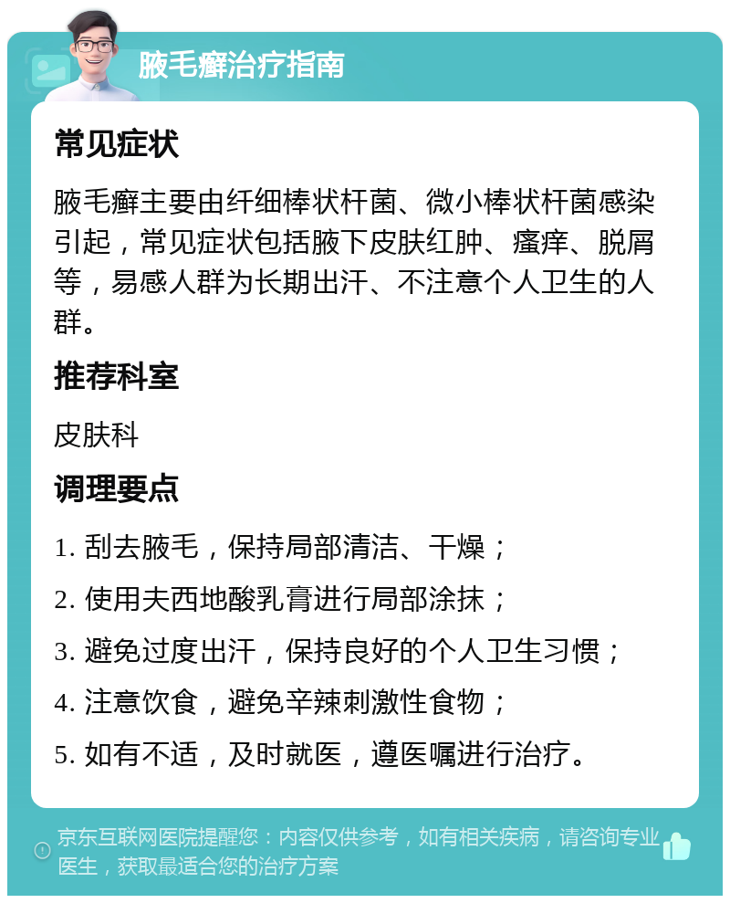 腋毛癣治疗指南 常见症状 腋毛癣主要由纤细棒状杆菌、微小棒状杆菌感染引起，常见症状包括腋下皮肤红肿、瘙痒、脱屑等，易感人群为长期出汗、不注意个人卫生的人群。 推荐科室 皮肤科 调理要点 1. 刮去腋毛，保持局部清洁、干燥； 2. 使用夫西地酸乳膏进行局部涂抹； 3. 避免过度出汗，保持良好的个人卫生习惯； 4. 注意饮食，避免辛辣刺激性食物； 5. 如有不适，及时就医，遵医嘱进行治疗。