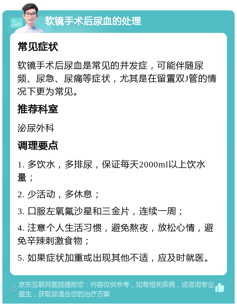 软镜手术后尿血的处理 常见症状 软镜手术后尿血是常见的并发症，可能伴随尿频、尿急、尿痛等症状，尤其是在留置双J管的情况下更为常见。 推荐科室 泌尿外科 调理要点 1. 多饮水，多排尿，保证每天2000ml以上饮水量； 2. 少活动，多休息； 3. 口服左氧氟沙星和三金片，连续一周； 4. 注意个人生活习惯，避免熬夜，放松心情，避免辛辣刺激食物； 5. 如果症状加重或出现其他不适，应及时就医。