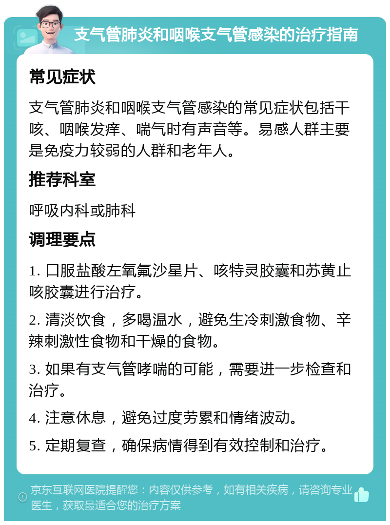 支气管肺炎和咽喉支气管感染的治疗指南 常见症状 支气管肺炎和咽喉支气管感染的常见症状包括干咳、咽喉发痒、喘气时有声音等。易感人群主要是免疫力较弱的人群和老年人。 推荐科室 呼吸内科或肺科 调理要点 1. 口服盐酸左氧氟沙星片、咳特灵胶囊和苏黄止咳胶囊进行治疗。 2. 清淡饮食，多喝温水，避免生冷刺激食物、辛辣刺激性食物和干燥的食物。 3. 如果有支气管哮喘的可能，需要进一步检查和治疗。 4. 注意休息，避免过度劳累和情绪波动。 5. 定期复查，确保病情得到有效控制和治疗。