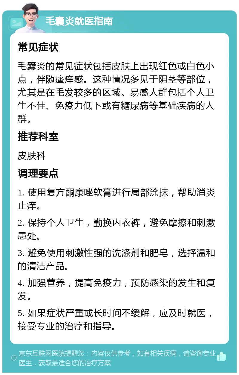 毛囊炎就医指南 常见症状 毛囊炎的常见症状包括皮肤上出现红色或白色小点，伴随瘙痒感。这种情况多见于阴茎等部位，尤其是在毛发较多的区域。易感人群包括个人卫生不佳、免疫力低下或有糖尿病等基础疾病的人群。 推荐科室 皮肤科 调理要点 1. 使用复方酮康唑软膏进行局部涂抹，帮助消炎止痒。 2. 保持个人卫生，勤换内衣裤，避免摩擦和刺激患处。 3. 避免使用刺激性强的洗涤剂和肥皂，选择温和的清洁产品。 4. 加强营养，提高免疫力，预防感染的发生和复发。 5. 如果症状严重或长时间不缓解，应及时就医，接受专业的治疗和指导。