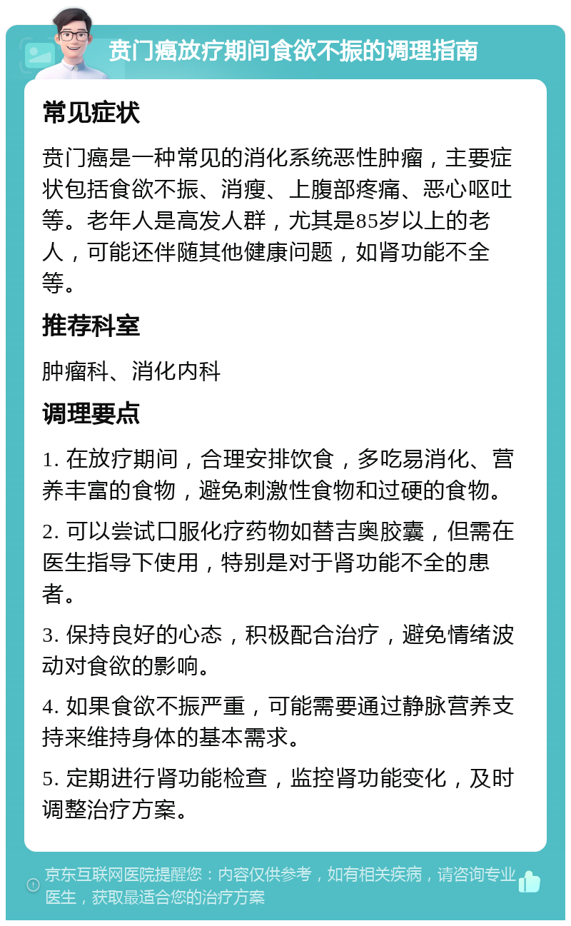 贲门癌放疗期间食欲不振的调理指南 常见症状 贲门癌是一种常见的消化系统恶性肿瘤，主要症状包括食欲不振、消瘦、上腹部疼痛、恶心呕吐等。老年人是高发人群，尤其是85岁以上的老人，可能还伴随其他健康问题，如肾功能不全等。 推荐科室 肿瘤科、消化内科 调理要点 1. 在放疗期间，合理安排饮食，多吃易消化、营养丰富的食物，避免刺激性食物和过硬的食物。 2. 可以尝试口服化疗药物如替吉奥胶囊，但需在医生指导下使用，特别是对于肾功能不全的患者。 3. 保持良好的心态，积极配合治疗，避免情绪波动对食欲的影响。 4. 如果食欲不振严重，可能需要通过静脉营养支持来维持身体的基本需求。 5. 定期进行肾功能检查，监控肾功能变化，及时调整治疗方案。