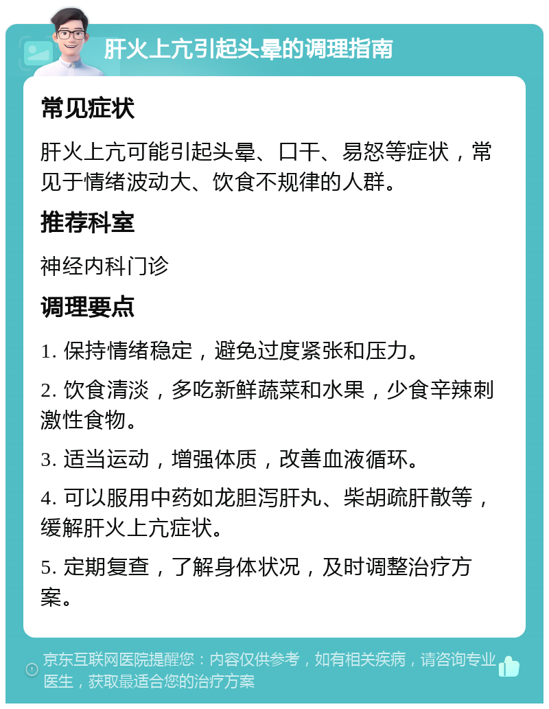 肝火上亢引起头晕的调理指南 常见症状 肝火上亢可能引起头晕、口干、易怒等症状，常见于情绪波动大、饮食不规律的人群。 推荐科室 神经内科门诊 调理要点 1. 保持情绪稳定，避免过度紧张和压力。 2. 饮食清淡，多吃新鲜蔬菜和水果，少食辛辣刺激性食物。 3. 适当运动，增强体质，改善血液循环。 4. 可以服用中药如龙胆泻肝丸、柴胡疏肝散等，缓解肝火上亢症状。 5. 定期复查，了解身体状况，及时调整治疗方案。