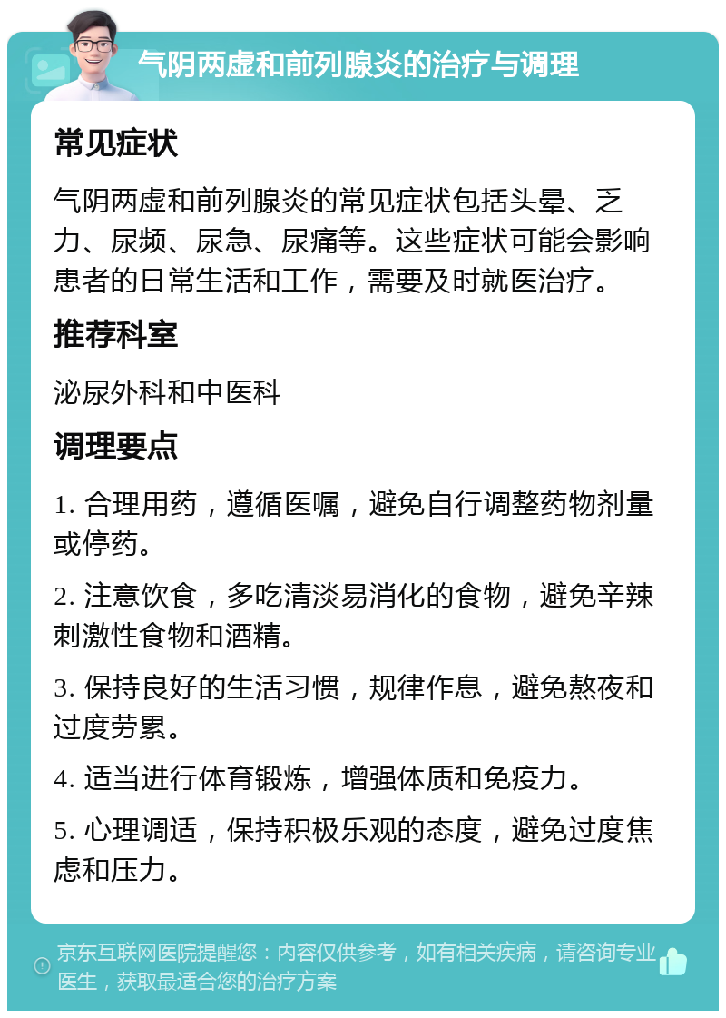 气阴两虚和前列腺炎的治疗与调理 常见症状 气阴两虚和前列腺炎的常见症状包括头晕、乏力、尿频、尿急、尿痛等。这些症状可能会影响患者的日常生活和工作，需要及时就医治疗。 推荐科室 泌尿外科和中医科 调理要点 1. 合理用药，遵循医嘱，避免自行调整药物剂量或停药。 2. 注意饮食，多吃清淡易消化的食物，避免辛辣刺激性食物和酒精。 3. 保持良好的生活习惯，规律作息，避免熬夜和过度劳累。 4. 适当进行体育锻炼，增强体质和免疫力。 5. 心理调适，保持积极乐观的态度，避免过度焦虑和压力。