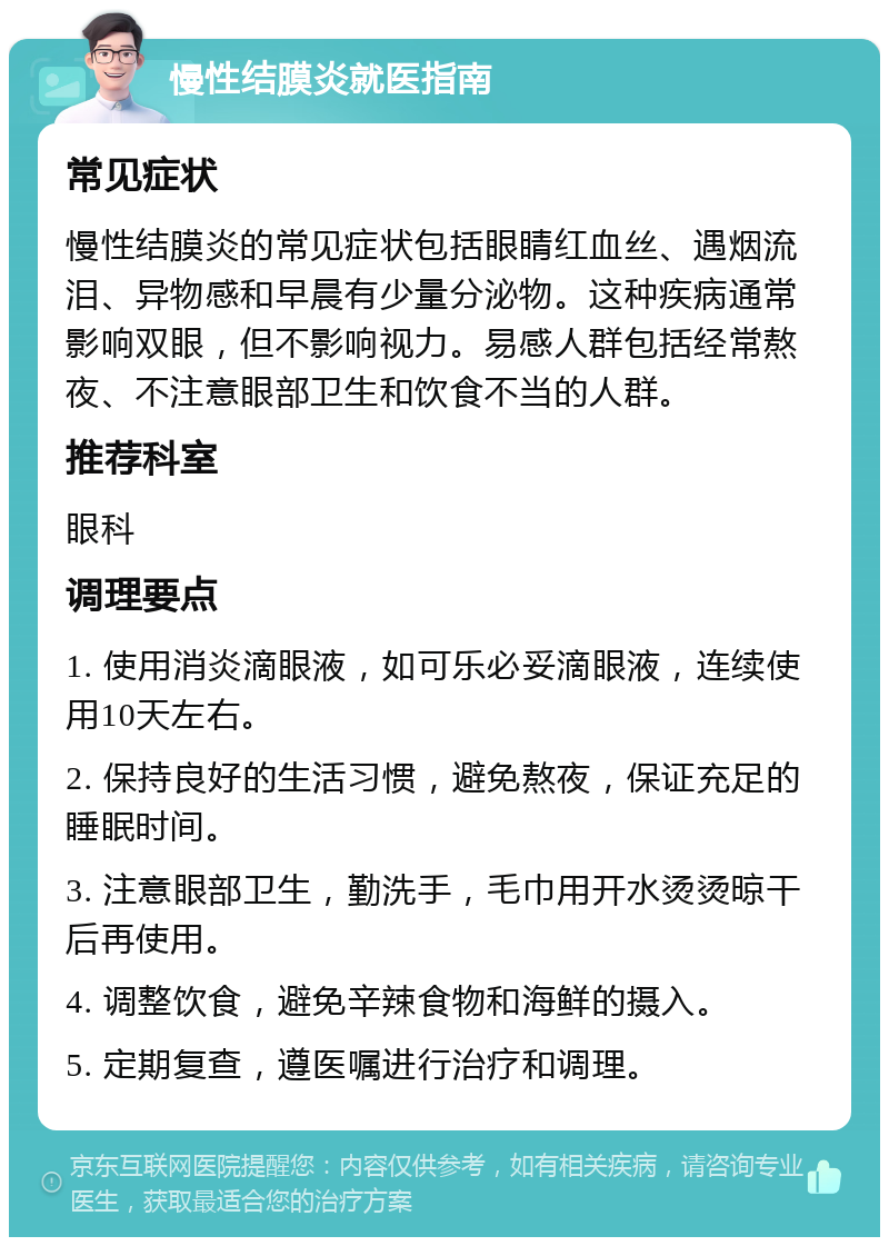 慢性结膜炎就医指南 常见症状 慢性结膜炎的常见症状包括眼睛红血丝、遇烟流泪、异物感和早晨有少量分泌物。这种疾病通常影响双眼，但不影响视力。易感人群包括经常熬夜、不注意眼部卫生和饮食不当的人群。 推荐科室 眼科 调理要点 1. 使用消炎滴眼液，如可乐必妥滴眼液，连续使用10天左右。 2. 保持良好的生活习惯，避免熬夜，保证充足的睡眠时间。 3. 注意眼部卫生，勤洗手，毛巾用开水烫烫晾干后再使用。 4. 调整饮食，避免辛辣食物和海鲜的摄入。 5. 定期复查，遵医嘱进行治疗和调理。