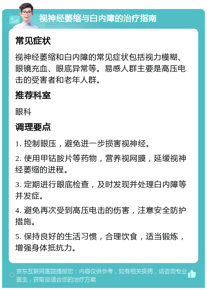 视神经萎缩与白内障的治疗指南 常见症状 视神经萎缩和白内障的常见症状包括视力模糊、眼镜充血、眼底异常等。易感人群主要是高压电击的受害者和老年人群。 推荐科室 眼科 调理要点 1. 控制眼压，避免进一步损害视神经。 2. 使用甲钴胺片等药物，营养视网膜，延缓视神经萎缩的进程。 3. 定期进行眼底检查，及时发现并处理白内障等并发症。 4. 避免再次受到高压电击的伤害，注意安全防护措施。 5. 保持良好的生活习惯，合理饮食，适当锻炼，增强身体抵抗力。