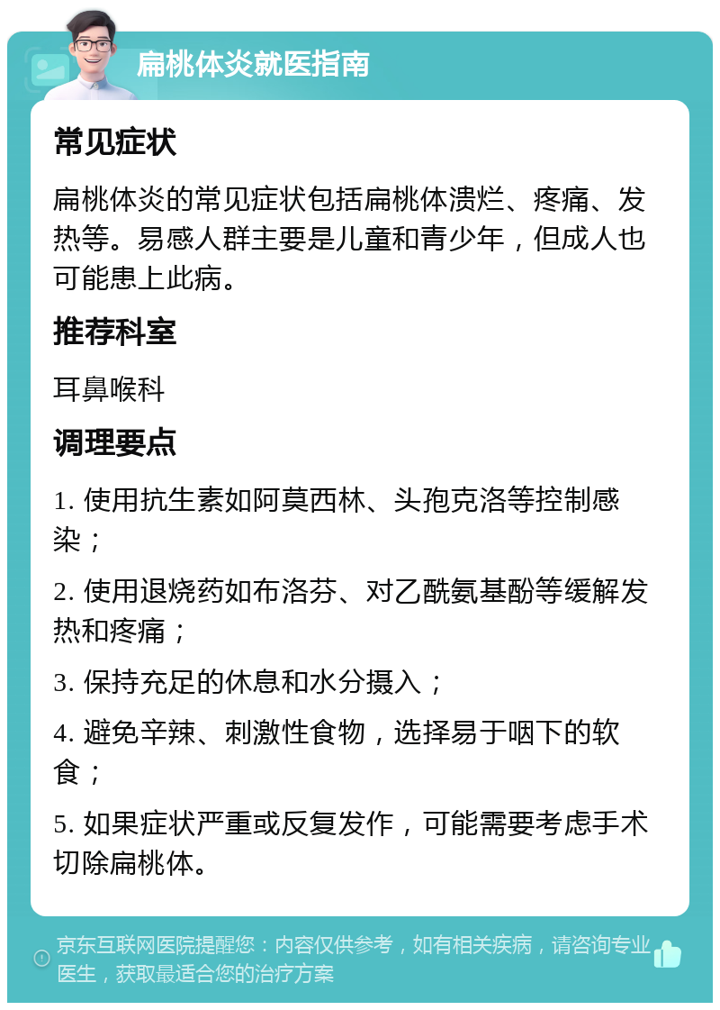 扁桃体炎就医指南 常见症状 扁桃体炎的常见症状包括扁桃体溃烂、疼痛、发热等。易感人群主要是儿童和青少年，但成人也可能患上此病。 推荐科室 耳鼻喉科 调理要点 1. 使用抗生素如阿莫西林、头孢克洛等控制感染； 2. 使用退烧药如布洛芬、对乙酰氨基酚等缓解发热和疼痛； 3. 保持充足的休息和水分摄入； 4. 避免辛辣、刺激性食物，选择易于咽下的软食； 5. 如果症状严重或反复发作，可能需要考虑手术切除扁桃体。