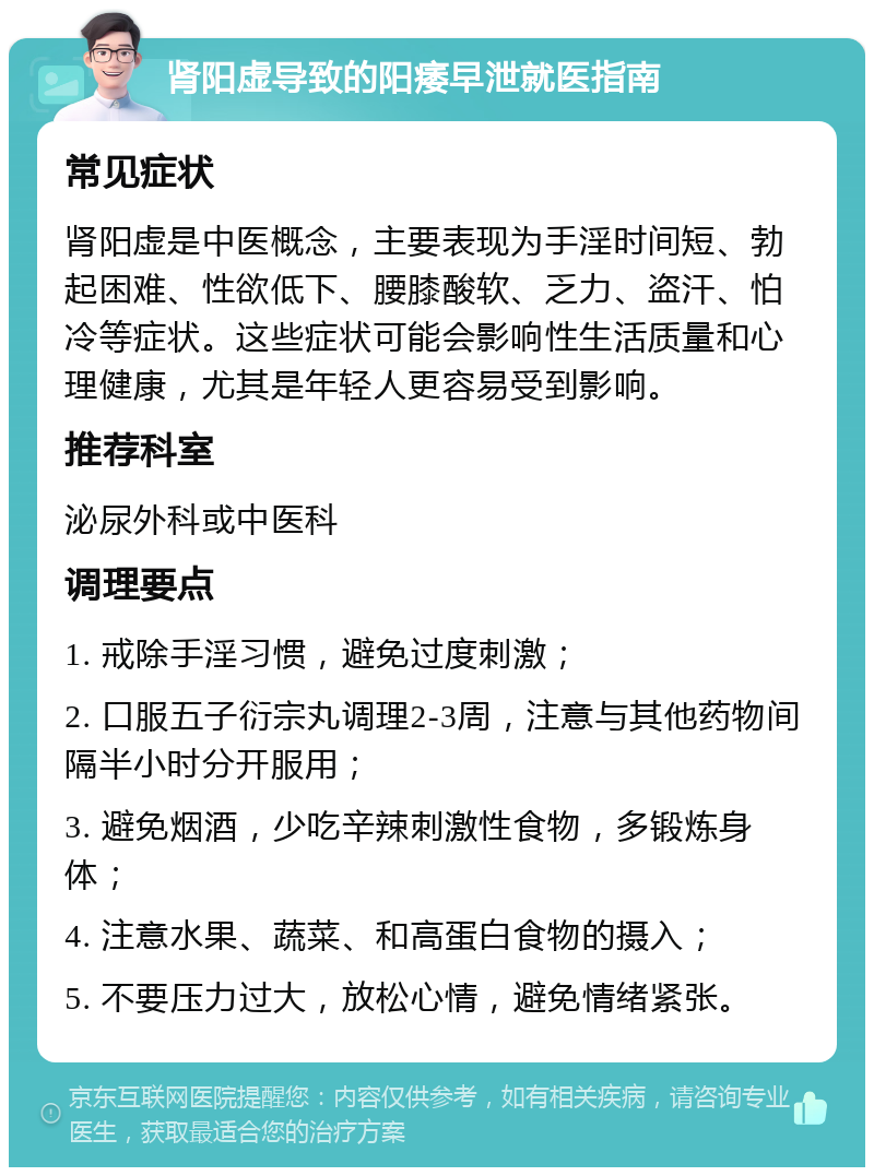 肾阳虚导致的阳痿早泄就医指南 常见症状 肾阳虚是中医概念，主要表现为手淫时间短、勃起困难、性欲低下、腰膝酸软、乏力、盗汗、怕冷等症状。这些症状可能会影响性生活质量和心理健康，尤其是年轻人更容易受到影响。 推荐科室 泌尿外科或中医科 调理要点 1. 戒除手淫习惯，避免过度刺激； 2. 口服五子衍宗丸调理2-3周，注意与其他药物间隔半小时分开服用； 3. 避免烟酒，少吃辛辣刺激性食物，多锻炼身体； 4. 注意水果、蔬菜、和高蛋白食物的摄入； 5. 不要压力过大，放松心情，避免情绪紧张。