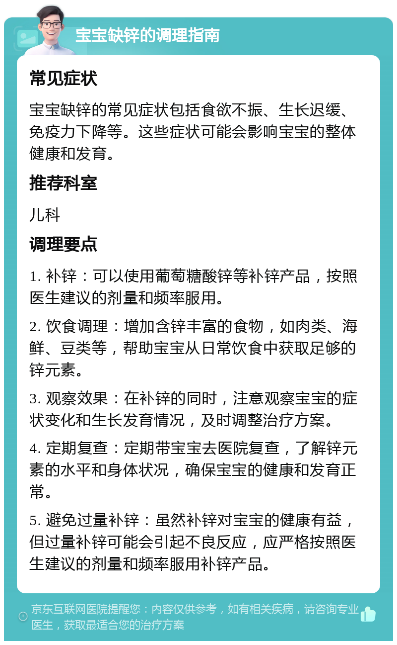 宝宝缺锌的调理指南 常见症状 宝宝缺锌的常见症状包括食欲不振、生长迟缓、免疫力下降等。这些症状可能会影响宝宝的整体健康和发育。 推荐科室 儿科 调理要点 1. 补锌：可以使用葡萄糖酸锌等补锌产品，按照医生建议的剂量和频率服用。 2. 饮食调理：增加含锌丰富的食物，如肉类、海鲜、豆类等，帮助宝宝从日常饮食中获取足够的锌元素。 3. 观察效果：在补锌的同时，注意观察宝宝的症状变化和生长发育情况，及时调整治疗方案。 4. 定期复查：定期带宝宝去医院复查，了解锌元素的水平和身体状况，确保宝宝的健康和发育正常。 5. 避免过量补锌：虽然补锌对宝宝的健康有益，但过量补锌可能会引起不良反应，应严格按照医生建议的剂量和频率服用补锌产品。