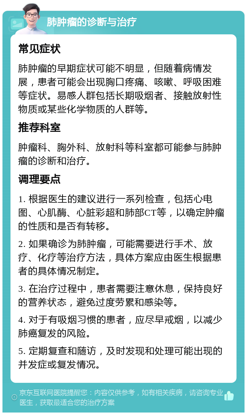 肺肿瘤的诊断与治疗 常见症状 肺肿瘤的早期症状可能不明显，但随着病情发展，患者可能会出现胸口疼痛、咳嗽、呼吸困难等症状。易感人群包括长期吸烟者、接触放射性物质或某些化学物质的人群等。 推荐科室 肿瘤科、胸外科、放射科等科室都可能参与肺肿瘤的诊断和治疗。 调理要点 1. 根据医生的建议进行一系列检查，包括心电图、心肌酶、心脏彩超和肺部CT等，以确定肿瘤的性质和是否有转移。 2. 如果确诊为肺肿瘤，可能需要进行手术、放疗、化疗等治疗方法，具体方案应由医生根据患者的具体情况制定。 3. 在治疗过程中，患者需要注意休息，保持良好的营养状态，避免过度劳累和感染等。 4. 对于有吸烟习惯的患者，应尽早戒烟，以减少肺癌复发的风险。 5. 定期复查和随访，及时发现和处理可能出现的并发症或复发情况。