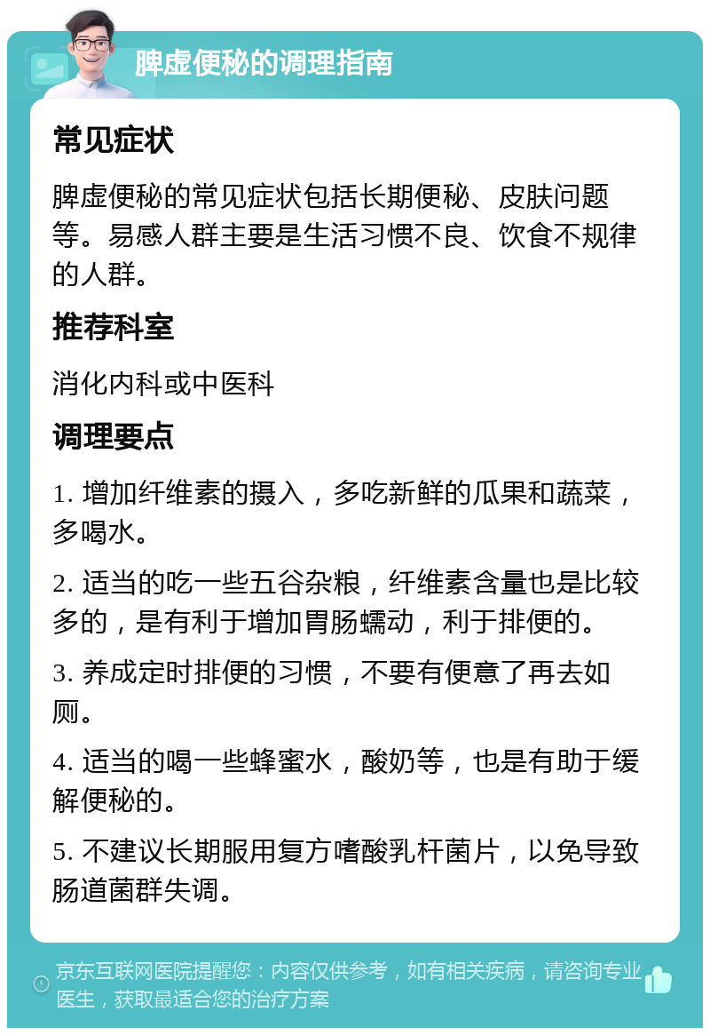 脾虚便秘的调理指南 常见症状 脾虚便秘的常见症状包括长期便秘、皮肤问题等。易感人群主要是生活习惯不良、饮食不规律的人群。 推荐科室 消化内科或中医科 调理要点 1. 增加纤维素的摄入，多吃新鲜的瓜果和蔬菜，多喝水。 2. 适当的吃一些五谷杂粮，纤维素含量也是比较多的，是有利于增加胃肠蠕动，利于排便的。 3. 养成定时排便的习惯，不要有便意了再去如厕。 4. 适当的喝一些蜂蜜水，酸奶等，也是有助于缓解便秘的。 5. 不建议长期服用复方嗜酸乳杆菌片，以免导致肠道菌群失调。