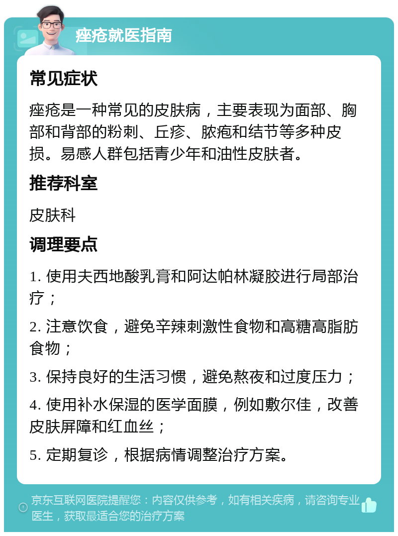 痤疮就医指南 常见症状 痤疮是一种常见的皮肤病，主要表现为面部、胸部和背部的粉刺、丘疹、脓疱和结节等多种皮损。易感人群包括青少年和油性皮肤者。 推荐科室 皮肤科 调理要点 1. 使用夫西地酸乳膏和阿达帕林凝胶进行局部治疗； 2. 注意饮食，避免辛辣刺激性食物和高糖高脂肪食物； 3. 保持良好的生活习惯，避免熬夜和过度压力； 4. 使用补水保湿的医学面膜，例如敷尔佳，改善皮肤屏障和红血丝； 5. 定期复诊，根据病情调整治疗方案。