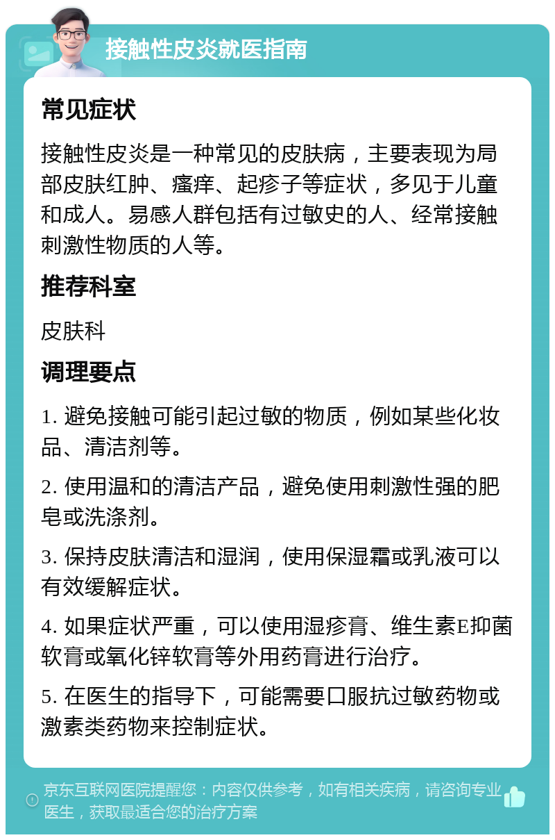 接触性皮炎就医指南 常见症状 接触性皮炎是一种常见的皮肤病，主要表现为局部皮肤红肿、瘙痒、起疹子等症状，多见于儿童和成人。易感人群包括有过敏史的人、经常接触刺激性物质的人等。 推荐科室 皮肤科 调理要点 1. 避免接触可能引起过敏的物质，例如某些化妆品、清洁剂等。 2. 使用温和的清洁产品，避免使用刺激性强的肥皂或洗涤剂。 3. 保持皮肤清洁和湿润，使用保湿霜或乳液可以有效缓解症状。 4. 如果症状严重，可以使用湿疹膏、维生素E抑菌软膏或氧化锌软膏等外用药膏进行治疗。 5. 在医生的指导下，可能需要口服抗过敏药物或激素类药物来控制症状。