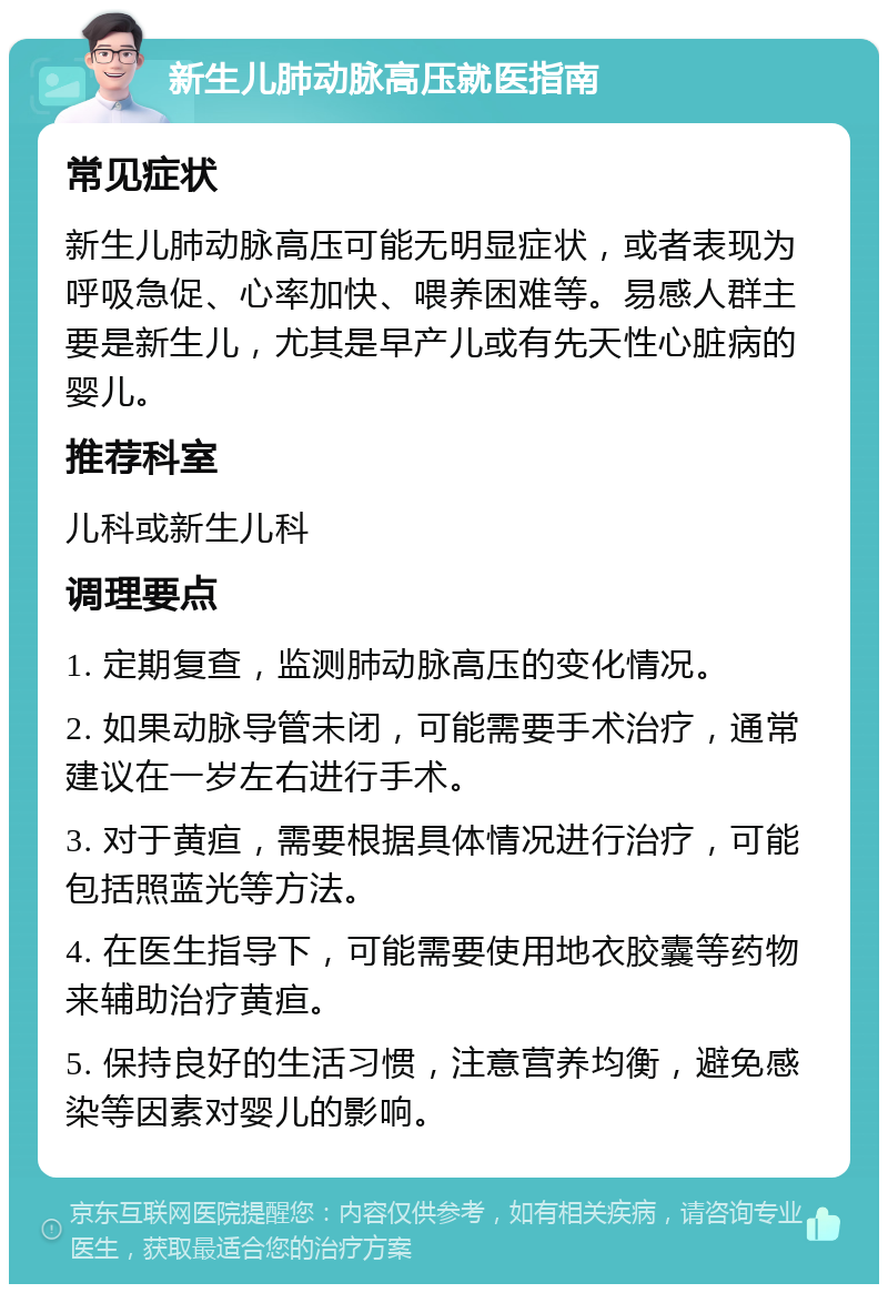 新生儿肺动脉高压就医指南 常见症状 新生儿肺动脉高压可能无明显症状，或者表现为呼吸急促、心率加快、喂养困难等。易感人群主要是新生儿，尤其是早产儿或有先天性心脏病的婴儿。 推荐科室 儿科或新生儿科 调理要点 1. 定期复查，监测肺动脉高压的变化情况。 2. 如果动脉导管未闭，可能需要手术治疗，通常建议在一岁左右进行手术。 3. 对于黄疸，需要根据具体情况进行治疗，可能包括照蓝光等方法。 4. 在医生指导下，可能需要使用地衣胶囊等药物来辅助治疗黄疸。 5. 保持良好的生活习惯，注意营养均衡，避免感染等因素对婴儿的影响。