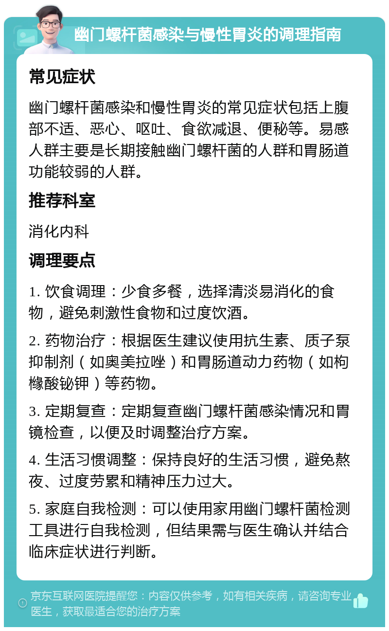 幽门螺杆菌感染与慢性胃炎的调理指南 常见症状 幽门螺杆菌感染和慢性胃炎的常见症状包括上腹部不适、恶心、呕吐、食欲减退、便秘等。易感人群主要是长期接触幽门螺杆菌的人群和胃肠道功能较弱的人群。 推荐科室 消化内科 调理要点 1. 饮食调理：少食多餐，选择清淡易消化的食物，避免刺激性食物和过度饮酒。 2. 药物治疗：根据医生建议使用抗生素、质子泵抑制剂（如奥美拉唑）和胃肠道动力药物（如枸橼酸铋钾）等药物。 3. 定期复查：定期复查幽门螺杆菌感染情况和胃镜检查，以便及时调整治疗方案。 4. 生活习惯调整：保持良好的生活习惯，避免熬夜、过度劳累和精神压力过大。 5. 家庭自我检测：可以使用家用幽门螺杆菌检测工具进行自我检测，但结果需与医生确认并结合临床症状进行判断。