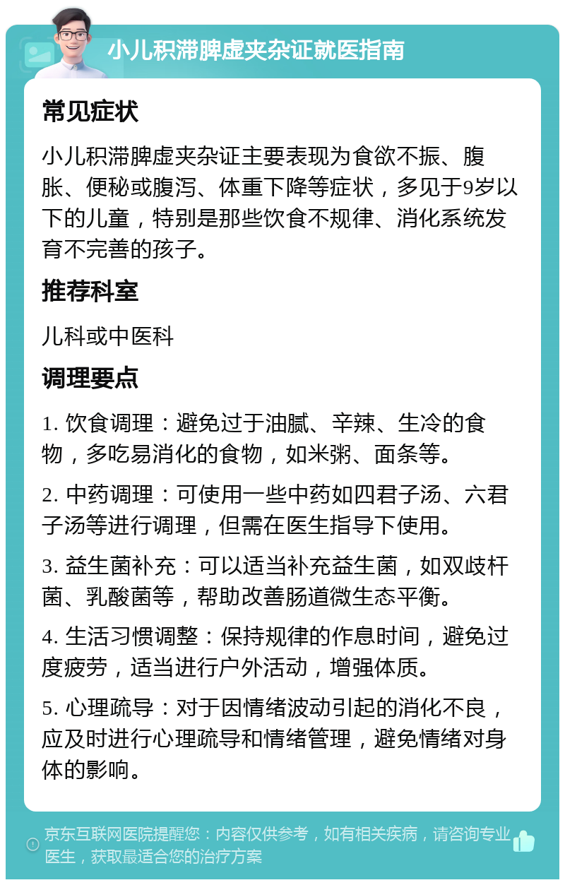 小儿积滞脾虚夹杂证就医指南 常见症状 小儿积滞脾虚夹杂证主要表现为食欲不振、腹胀、便秘或腹泻、体重下降等症状，多见于9岁以下的儿童，特别是那些饮食不规律、消化系统发育不完善的孩子。 推荐科室 儿科或中医科 调理要点 1. 饮食调理：避免过于油腻、辛辣、生冷的食物，多吃易消化的食物，如米粥、面条等。 2. 中药调理：可使用一些中药如四君子汤、六君子汤等进行调理，但需在医生指导下使用。 3. 益生菌补充：可以适当补充益生菌，如双歧杆菌、乳酸菌等，帮助改善肠道微生态平衡。 4. 生活习惯调整：保持规律的作息时间，避免过度疲劳，适当进行户外活动，增强体质。 5. 心理疏导：对于因情绪波动引起的消化不良，应及时进行心理疏导和情绪管理，避免情绪对身体的影响。