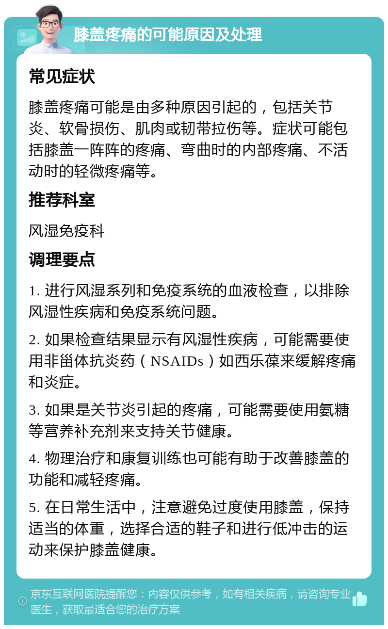 膝盖疼痛的可能原因及处理 常见症状 膝盖疼痛可能是由多种原因引起的，包括关节炎、软骨损伤、肌肉或韧带拉伤等。症状可能包括膝盖一阵阵的疼痛、弯曲时的内部疼痛、不活动时的轻微疼痛等。 推荐科室 风湿免疫科 调理要点 1. 进行风湿系列和免疫系统的血液检查，以排除风湿性疾病和免疫系统问题。 2. 如果检查结果显示有风湿性疾病，可能需要使用非甾体抗炎药（NSAIDs）如西乐葆来缓解疼痛和炎症。 3. 如果是关节炎引起的疼痛，可能需要使用氨糖等营养补充剂来支持关节健康。 4. 物理治疗和康复训练也可能有助于改善膝盖的功能和减轻疼痛。 5. 在日常生活中，注意避免过度使用膝盖，保持适当的体重，选择合适的鞋子和进行低冲击的运动来保护膝盖健康。