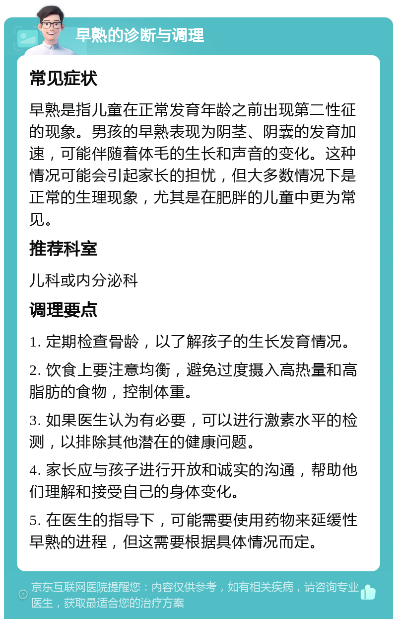 早熟的诊断与调理 常见症状 早熟是指儿童在正常发育年龄之前出现第二性征的现象。男孩的早熟表现为阴茎、阴囊的发育加速，可能伴随着体毛的生长和声音的变化。这种情况可能会引起家长的担忧，但大多数情况下是正常的生理现象，尤其是在肥胖的儿童中更为常见。 推荐科室 儿科或内分泌科 调理要点 1. 定期检查骨龄，以了解孩子的生长发育情况。 2. 饮食上要注意均衡，避免过度摄入高热量和高脂肪的食物，控制体重。 3. 如果医生认为有必要，可以进行激素水平的检测，以排除其他潜在的健康问题。 4. 家长应与孩子进行开放和诚实的沟通，帮助他们理解和接受自己的身体变化。 5. 在医生的指导下，可能需要使用药物来延缓性早熟的进程，但这需要根据具体情况而定。