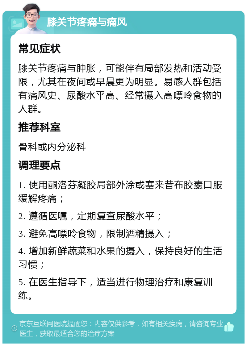 膝关节疼痛与痛风 常见症状 膝关节疼痛与肿胀，可能伴有局部发热和活动受限，尤其在夜间或早晨更为明显。易感人群包括有痛风史、尿酸水平高、经常摄入高嘌呤食物的人群。 推荐科室 骨科或内分泌科 调理要点 1. 使用酮洛芬凝胶局部外涂或塞来昔布胶囊口服缓解疼痛； 2. 遵循医嘱，定期复查尿酸水平； 3. 避免高嘌呤食物，限制酒精摄入； 4. 增加新鲜蔬菜和水果的摄入，保持良好的生活习惯； 5. 在医生指导下，适当进行物理治疗和康复训练。